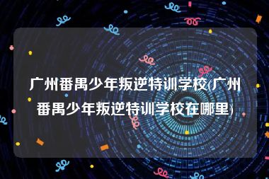 广州番禺少年叛逆特训学校(广州番禺少年叛逆特训学校在哪里)