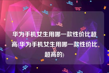 华为手机女生用哪一款性价比超高(华为手机女生用哪一款性价比超高的)