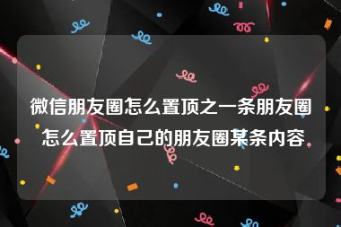 微信朋友圈怎么置顶之一条朋友圈 怎么置顶自己的朋友圈某条内容