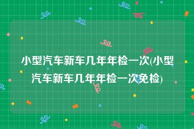 小型汽车新车几年年检一次(小型汽车新车几年年检一次免检)