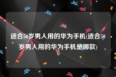 适合50岁男人用的华为手机(适合50岁男人用的华为手机是哪款)