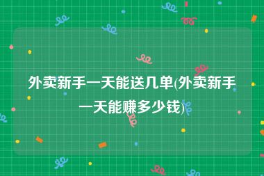 外卖新手一天能送几单(外卖新手一天能赚多少钱)