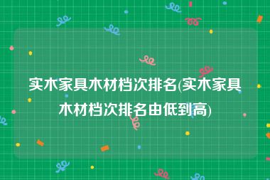 实木家具木材档次排名(实木家具木材档次排名由低到高)