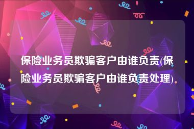 保险业务员欺骗客户由谁负责(保险业务员欺骗客户由谁负责处理)