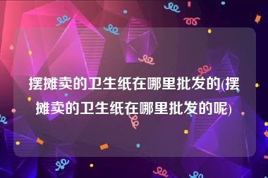 摆摊卖的卫生纸在哪里批发的(摆摊卖的卫生纸在哪里批发的呢)