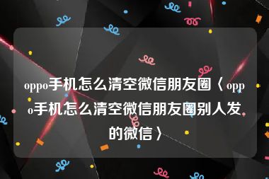 oppo手机怎么清空微信朋友圈〈oppo手机怎么清空微信朋友圈别人发的微信〉