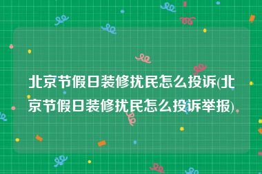 北京节假日装修扰民怎么投诉(北京节假日装修扰民怎么投诉举报)