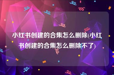 小红书创建的合集怎么删除(小红书创建的合集怎么删除不了)