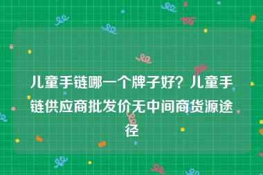 儿童手链哪一个牌子好？儿童手链供应商批发价无中间商货源途径