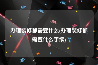 办理装修都需要什么(办理装修都需要什么手续)