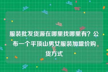 服装批发货源在哪里找哪里有？公布一个平顶山男女服装加盟价购货方式