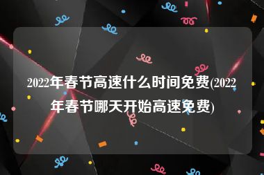 2022年春节高速什么时间免费(2022年春节哪天开始高速免费)