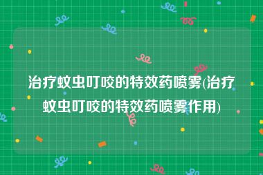 治疗蚊虫叮咬的特效药喷雾(治疗蚊虫叮咬的特效药喷雾作用)