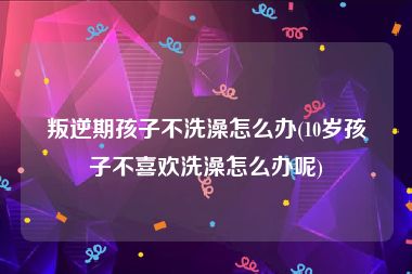 叛逆期孩子不洗澡怎么办(10岁孩子不喜欢洗澡怎么办呢)