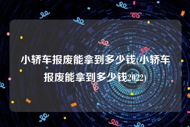 小轿车报废能拿到多少钱(小轿车报废能拿到多少钱2022)