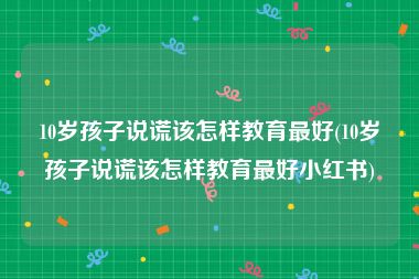 10岁孩子说谎该怎样教育最好(10岁孩子说谎该怎样教育最好小红书)