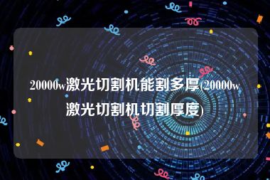 20000w激光切割机能割多厚(20000w激光切割机切割厚度)