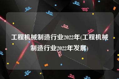 工程机械制造行业2022年(工程机械制造行业2022年发展)