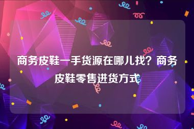 商务皮鞋一手货源在哪儿找？商务皮鞋零售进货方式