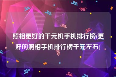 照相更好的千元机手机排行榜(更好的照相手机排行榜千元左右)