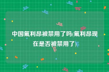 中国氟利昂被禁用了吗(氟利昂现在是否被禁用了)