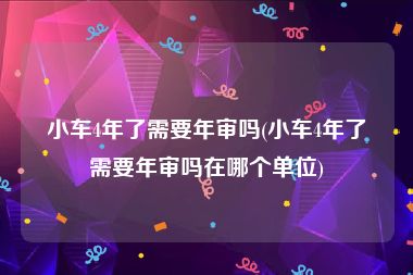 小车4年了需要年审吗(小车4年了需要年审吗在哪个单位)