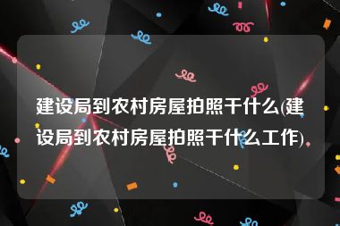 建设局到农村房屋拍照干什么(建设局到农村房屋拍照干什么工作)