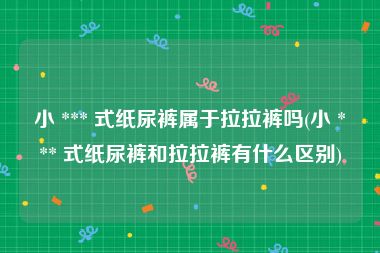 小 *** 式纸尿裤属于拉拉裤吗(小 *** 式纸尿裤和拉拉裤有什么区别)