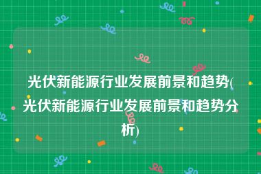 光伏新能源行业发展前景和趋势(光伏新能源行业发展前景和趋势分析)