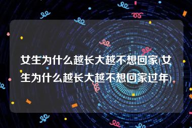 女生为什么越长大越不想回家(女生为什么越长大越不想回家过年)