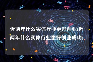 近两年什么实体行业更好创业(近两年什么实体行业更好创业成功)