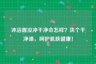 沐浴露没冲干净会怎样？洗个干净澡，呵护肌肤健康！