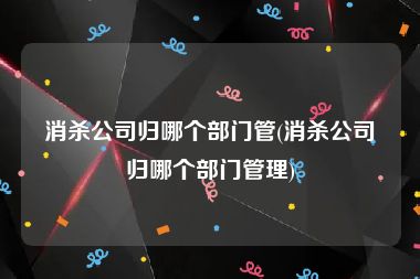 消杀公司归哪个部门管(消杀公司归哪个部门管理)