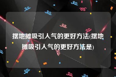 摆地摊吸引人气的更好方法(摆地摊吸引人气的更好方法是)