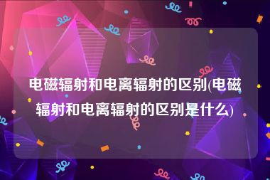 电磁辐射和电离辐射的区别(电磁辐射和电离辐射的区别是什么)