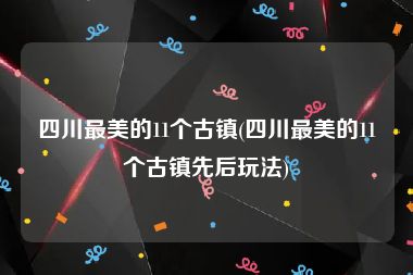 四川最美的11个古镇(四川最美的11个古镇先后玩法)