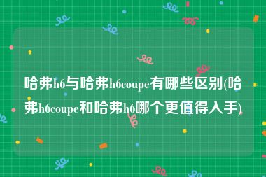 哈弗h6与哈弗h6coupe有哪些区别(哈弗h6coupe和哈弗h6哪个更值得入手)