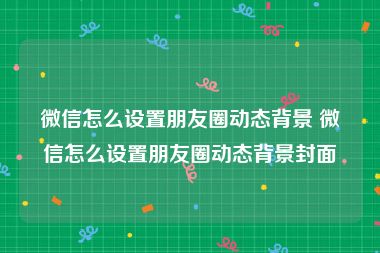 微信怎么设置朋友圈动态背景 微信怎么设置朋友圈动态背景封面