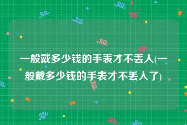 一般戴多少钱的手表才不丢人(一般戴多少钱的手表才不丢人了)