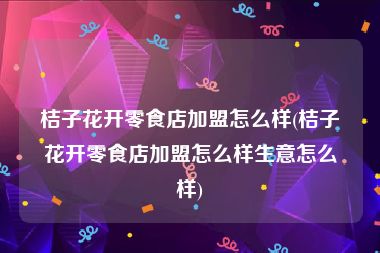 桔子花开零食店加盟怎么样(桔子花开零食店加盟怎么样生意怎么样)