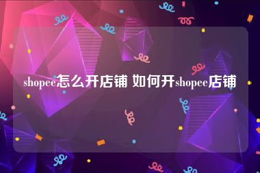 shopee怎么开店铺 如何开shopee店铺