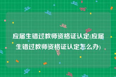 应届生错过教师资格证认定(应届生错过教师资格证认定怎么办)