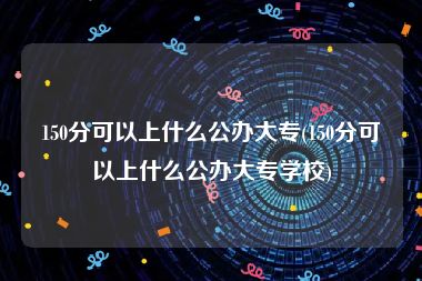 150分可以上什么公办大专(150分可以上什么公办大专学校)