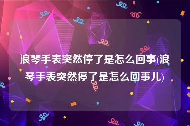 浪琴手表突然停了是怎么回事(浪琴手表突然停了是怎么回事儿)