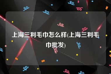 上海三利毛巾怎么样(上海三利毛巾批发)