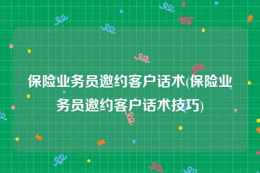 保险业务员邀约客户话术(保险业务员邀约客户话术技巧)