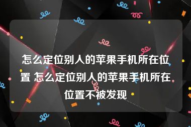 怎么定位别人的苹果手机所在位置 怎么定位别人的苹果手机所在位置不被发现