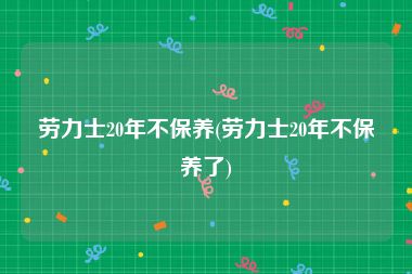 劳力士20年不保养(劳力士20年不保养了)