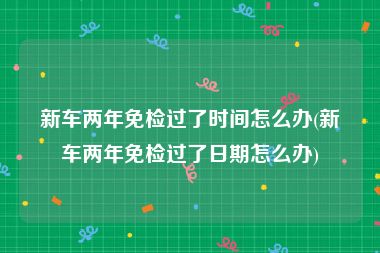 新车两年免检过了时间怎么办(新车两年免检过了日期怎么办)