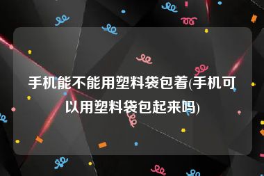 手机能不能用塑料袋包着(手机可以用塑料袋包起来吗)